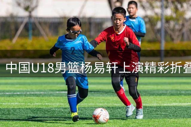中国U18男篮杨易轩上演精彩折叠扣篮 FIBA官方分享决胜时刻