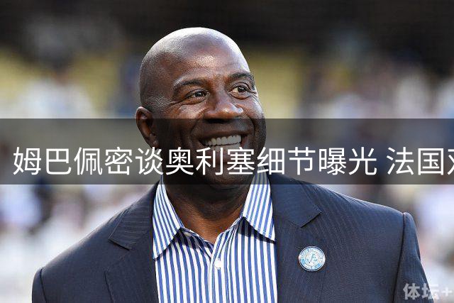 姆巴佩密谈奥利塞细节曝光 法国双星或联手冲击欧冠