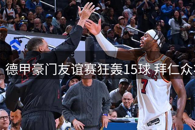 德甲豪门友谊赛狂轰15球 拜仁众将火力全开创纪录