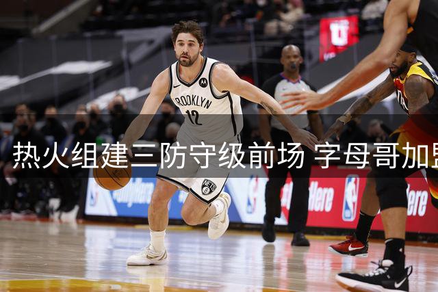 热火组建三防守级前场 字母哥加盟让对手防守体系崩溃