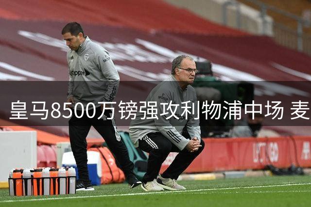 皇马8500万镑强攻利物浦中场 麦卡利斯特自曝英超生涯终结