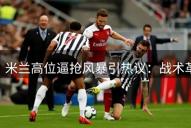 米兰高位逼抢风暴引热议：战术革命还是豪赌未来？