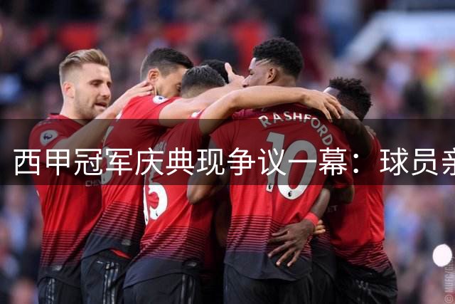 西甲冠军庆典现争议一幕：球员亲吻引发热议