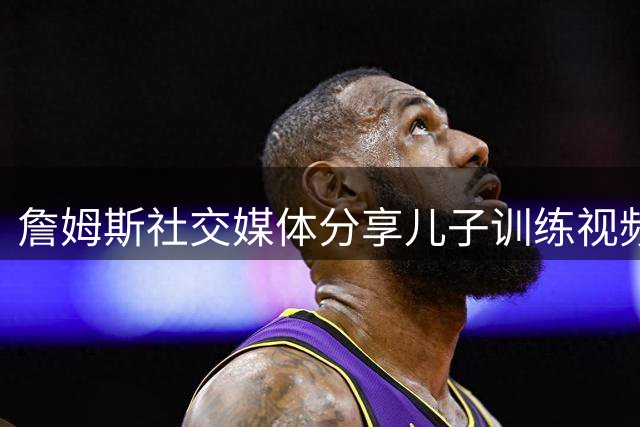 詹姆斯社交媒体分享儿子训练视频 为布朗尼鼓劲