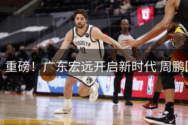 重磅！广东宏远开启新时代 周鹏回归获顶薪+教练席位