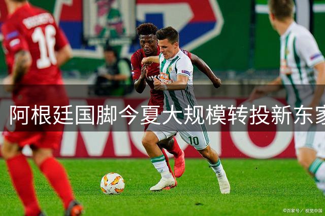 阿根廷国脚今夏大规模转投新东家 8将改换门庭引关注