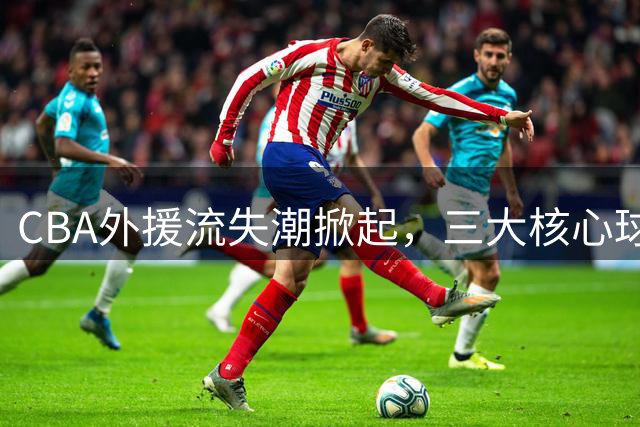 CBA外援流失潮掀起，三大核心球员集体转战海外联赛